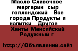 Масло Сливочное ,маргарин ,сыр голландский - Все города Продукты и напитки » Другое   . Ханты-Мансийский,Радужный г.